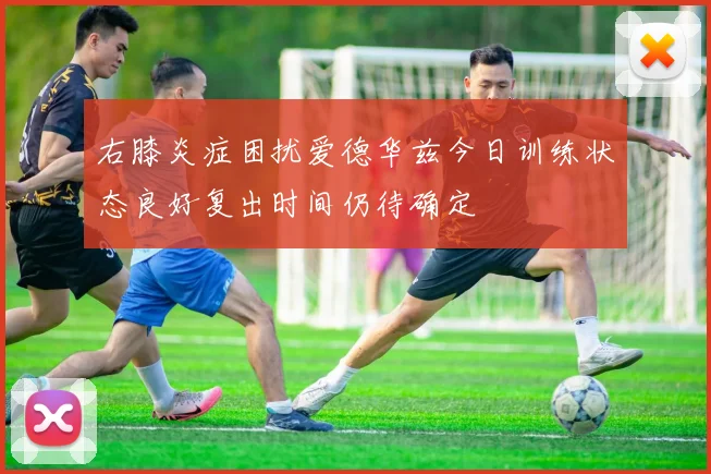 右膝炎症困扰爱德华兹今日训练状态良好复出时间仍待确定