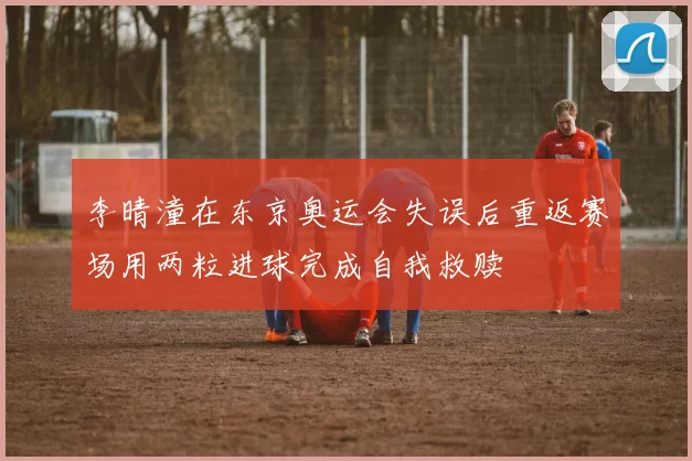 李晴潼在东京奥运会失误后重返赛场用两粒进球完成自我救赎