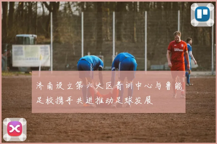 济南设立第六大区青训中心与鲁能足校携手共进推动足球发展