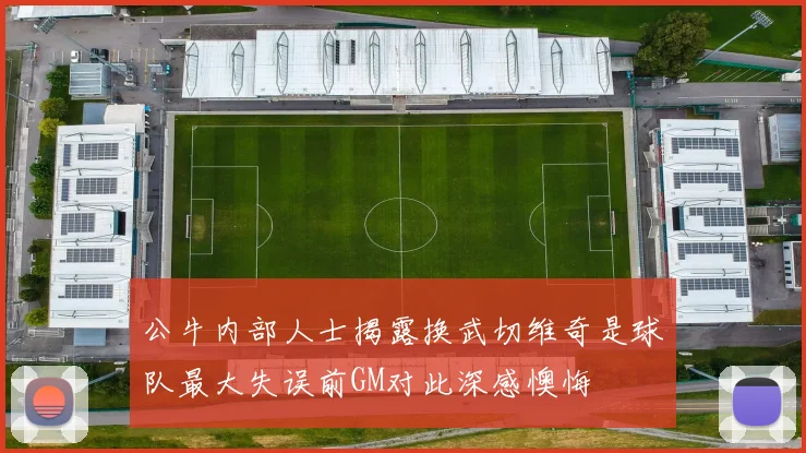 公牛内部人士揭露换武切维奇是球队最大失误前GM对此深感懊悔