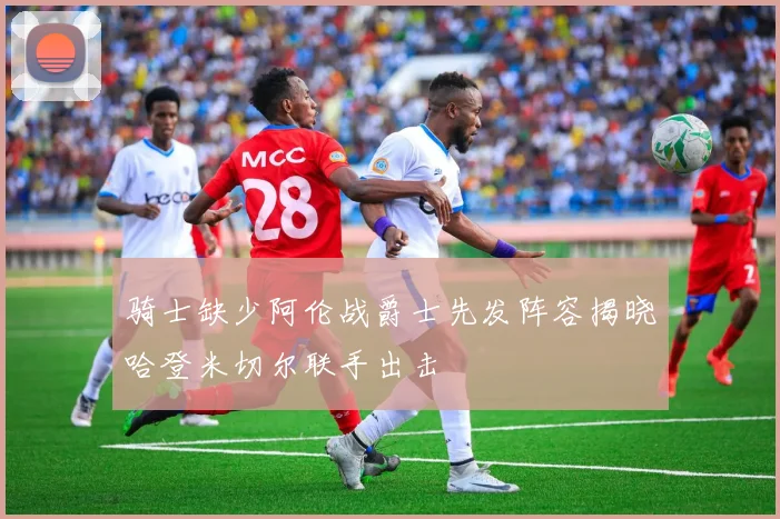 骑士缺少阿伦战爵士先发阵容揭晓哈登米切尔联手出击