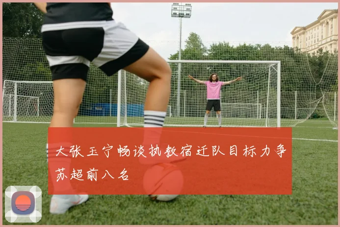 大张玉宁畅谈执教宿迁队目标力争苏超前八名