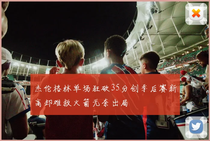 杰伦格林单场狂砍35分创季后赛新高却难救火箭无奈出局