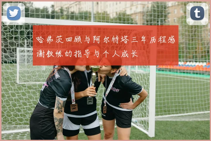 哈弗茨回顾与阿尔特塔三年历程感谢教练的指导与个人成长