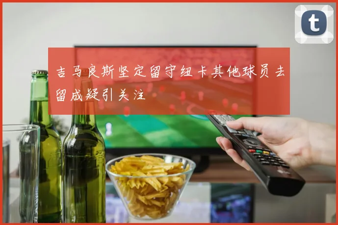 吉马良斯坚定留守纽卡其他球员去留成疑引关注