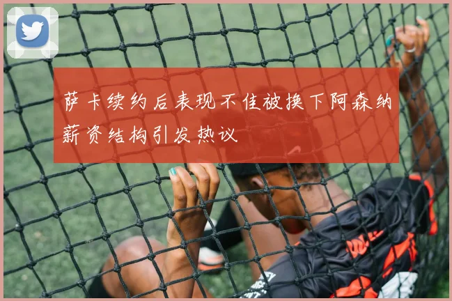 萨卡续约后表现不佳被换下阿森纳薪资结构引发热议