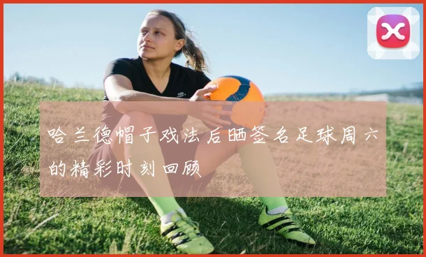 哈兰德帽子戏法后晒签名足球周六的精彩时刻回顾