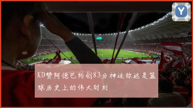 KD赞阿德巴约创83分神迹称这是篮球历史上的伟大时刻