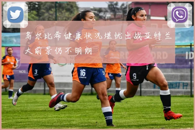 乌尔比希健康状况堪忧出战亚特兰大前景仍不明朗