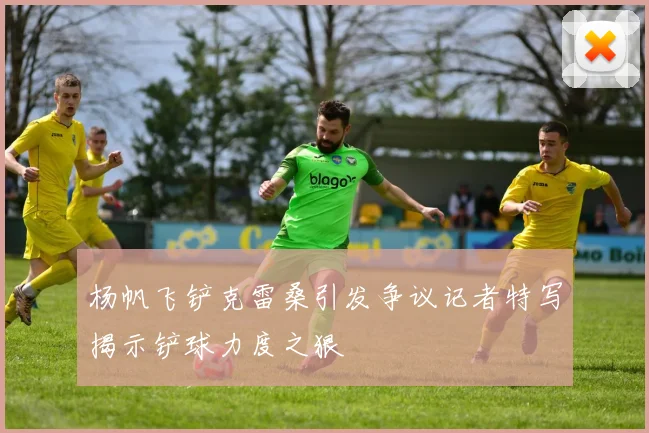 杨帆飞铲克雷桑引发争议记者特写揭示铲球力度之狠