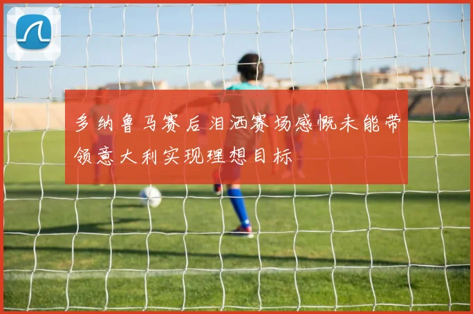 多纳鲁马赛后泪洒赛场感慨未能带领意大利实现理想目标