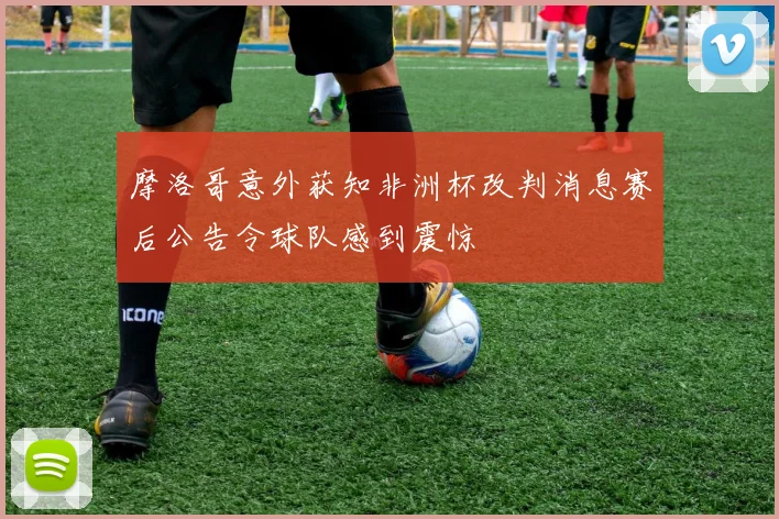 摩洛哥意外获知非洲杯改判消息赛后公告令球队感到震惊