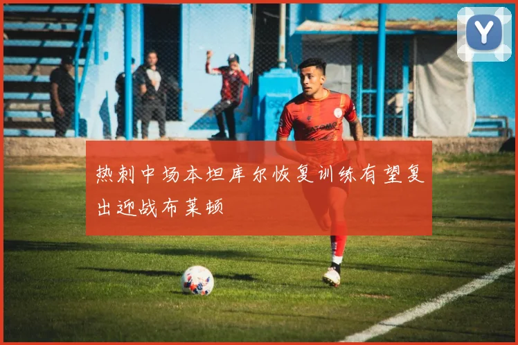 热刺中场本坦库尔恢复训练有望复出迎战布莱顿