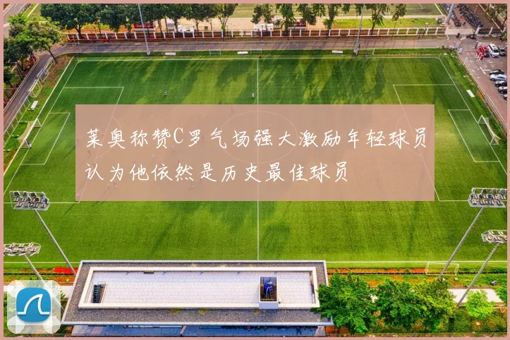 莱奥称赞C罗气场强大激励年轻球员认为他依然是历史最佳球员